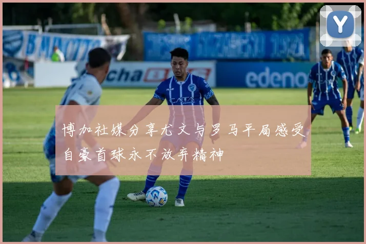 博加社媒分享尤文与罗马平局感受自豪首球永不放弃精神