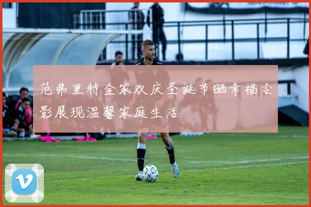范弗里特全家欢庆圣诞节晒幸福合影展现温馨家庭生活