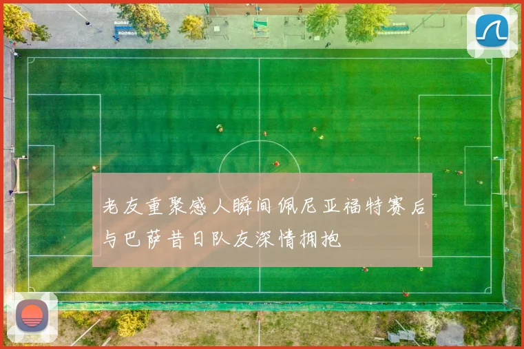 老友重聚感人瞬间佩尼亚福特赛后与巴萨昔日队友深情拥抱