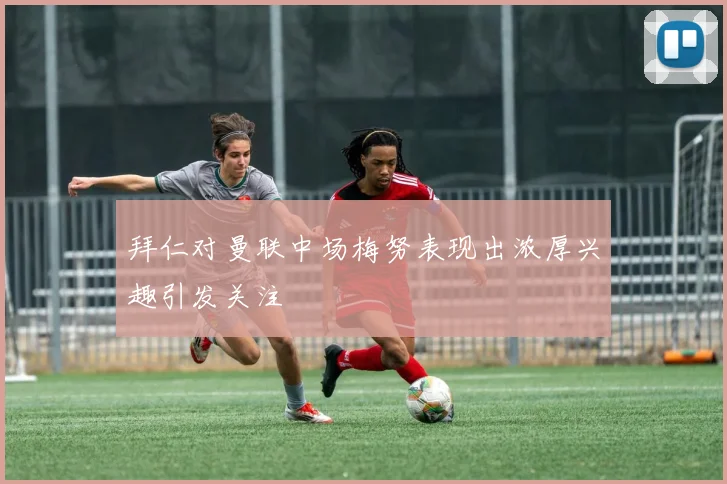 拜仁对曼联中场梅努表现出浓厚兴趣引发关注