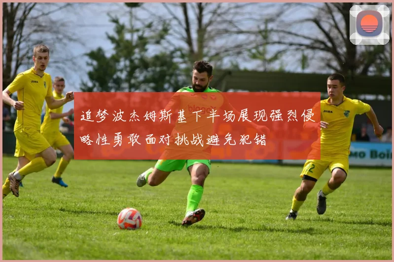 追梦波杰姆斯基下半场展现强烈侵略性勇敢面对挑战避免犯错