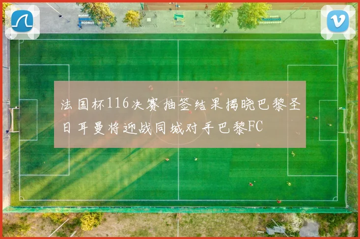 法国杯116决赛抽签结果揭晓巴黎圣日耳曼将迎战同城对手巴黎FC