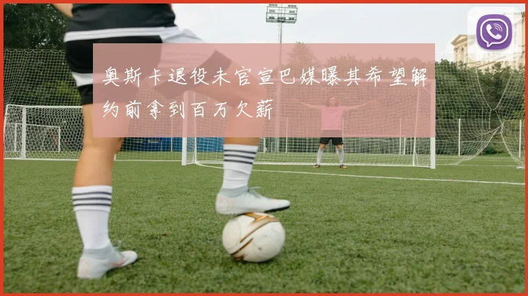 奥斯卡退役未官宣巴媒曝其希望解约前拿到百万欠薪