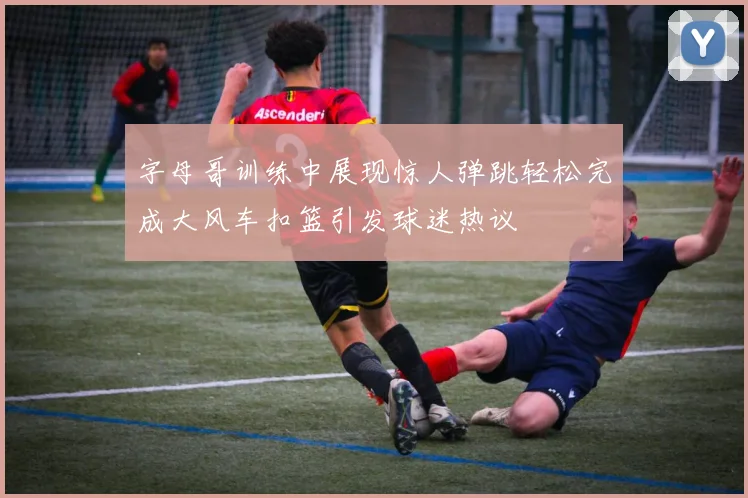 字母哥训练中展现惊人弹跳轻松完成大风车扣篮引发球迷热议