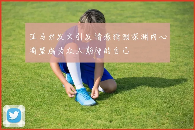 亚马尔发文引发情感猜测深渊内心渴望成为众人期待的自己