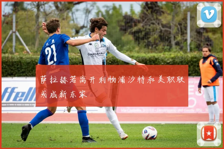 萨拉赫若离开利物浦沙特和美职联或成新东家