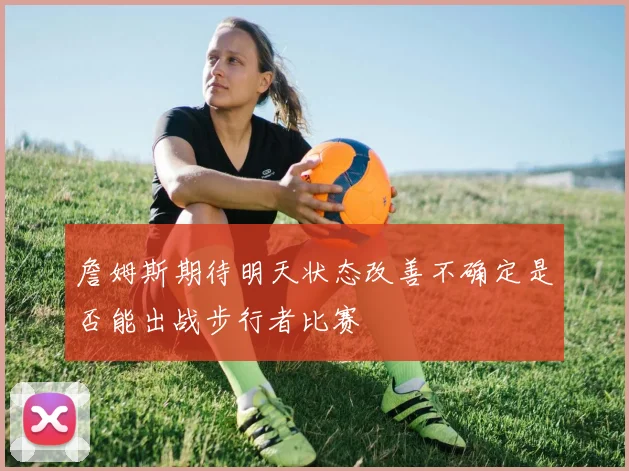 詹姆斯期待明天状态改善不确定是否能出战步行者比赛