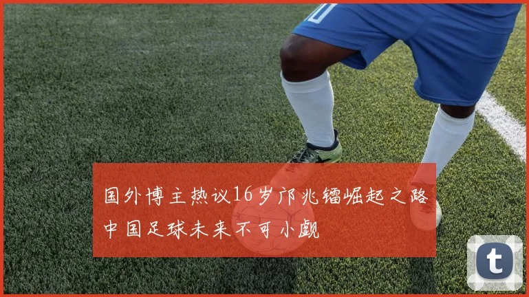 国外博主热议16岁邝兆镭崛起之路中国足球未来不可小觑
