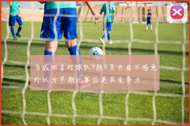 马威坦言对球队9胜6负开局不感意外认为早期比赛应更具竞争力