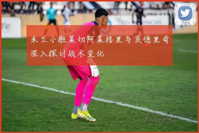 米兰小胜莱切阿莱格里与莫德里奇深入探讨战术变化