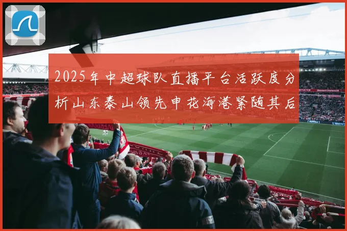 2025年中超球队直播平台活跃度分析山东泰山领先申花海港紧随其后