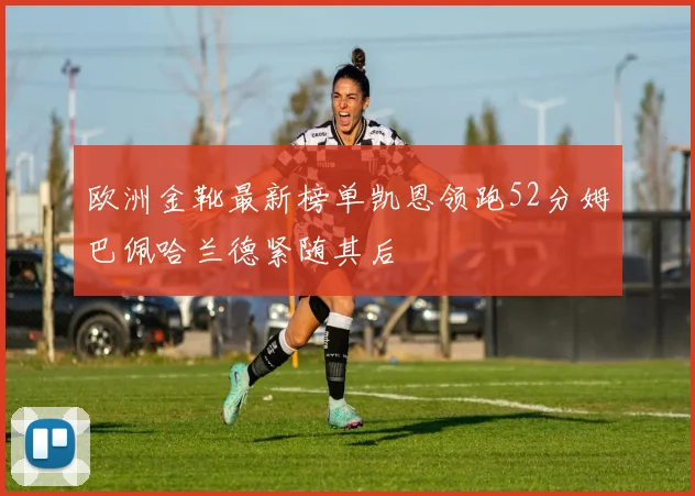 欧洲金靴最新榜单凯恩领跑52分姆巴佩哈兰德紧随其后