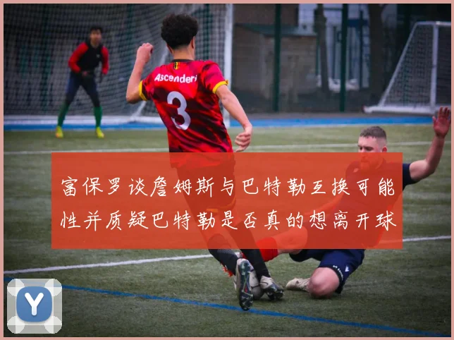 富保罗谈詹姆斯与巴特勒互换可能性并质疑巴特勒是否真的想离开球队