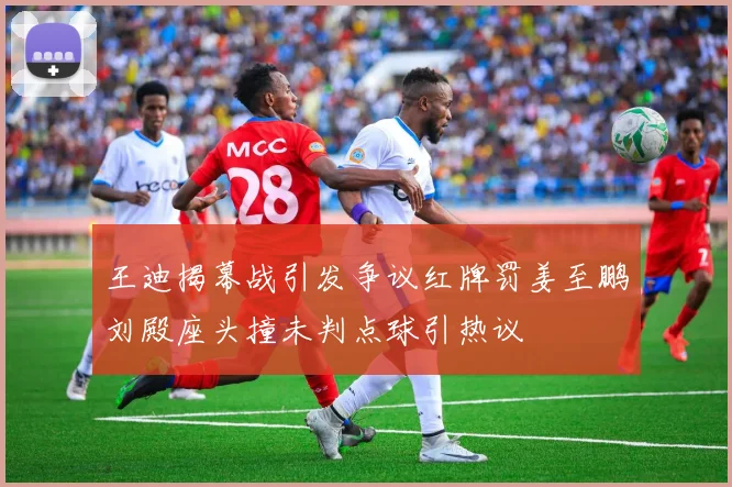 王迪揭幕战引发争议红牌罚姜至鹏刘殿座头撞未判点球引热议