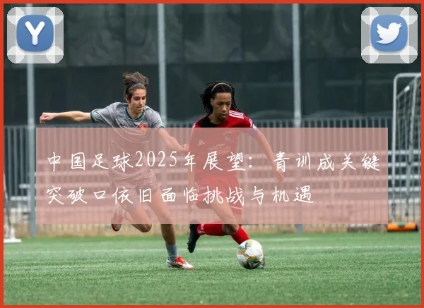 中国足球2025年展望：青训成关键突破口依旧面临挑战与机遇