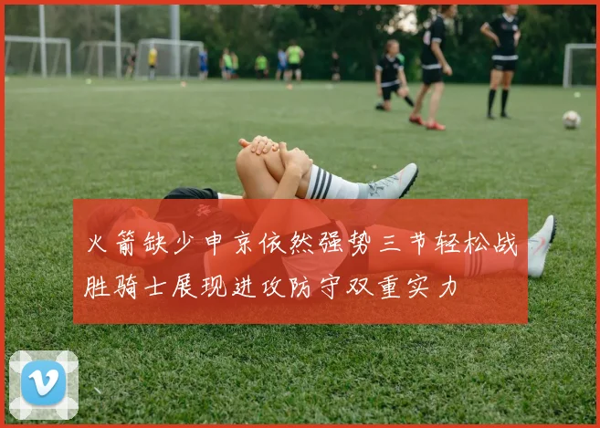 火箭缺少申京依然强势三节轻松战胜骑士展现进攻防守双重实力