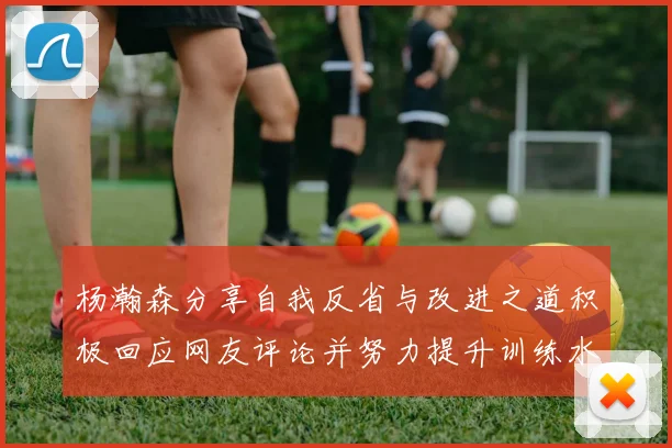 杨瀚森分享自我反省与改进之道积极回应网友评论并努力提升训练水平