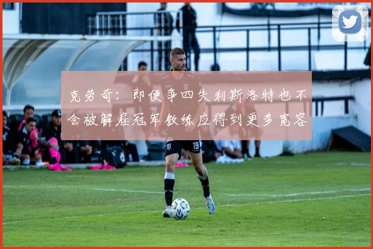 克劳奇:即便争四失利斯洛特也不会被解雇冠军教练应得到更多宽容与理解
