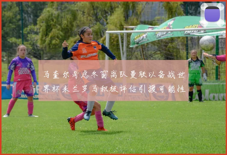 马奎尔考虑冬窗离队曼联以备战世界杯米兰罗马积极评估引援可能性