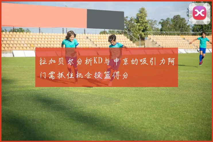 拉加贝尔分析KD与申京的吸引力阿门需抓住机会投篮得分