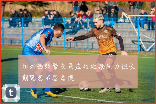 切尔西频繁交易应对短期压力但长期隐患不容忽视