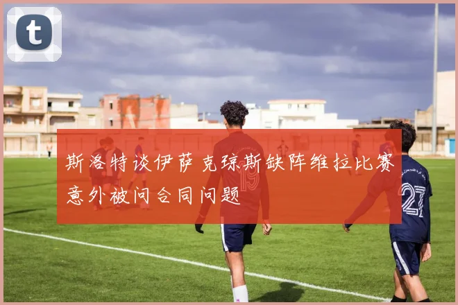 斯洛特谈伊萨克琼斯缺阵维拉比赛意外被问合同问题