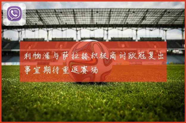 利物浦与萨拉赫积极商讨欧冠复出事宜期待重返赛场