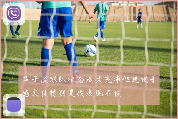 华子谈球队状态活力充沛但进攻手感欠佳特别是我表现不佳