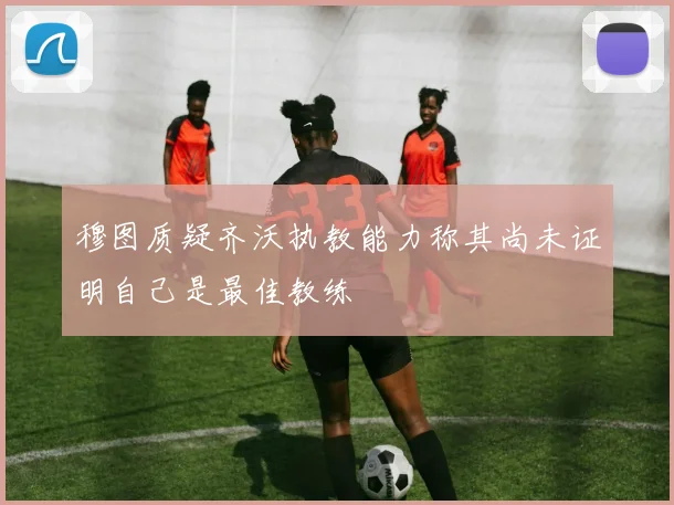 穆图质疑齐沃执教能力称其尚未证明自己是最佳教练