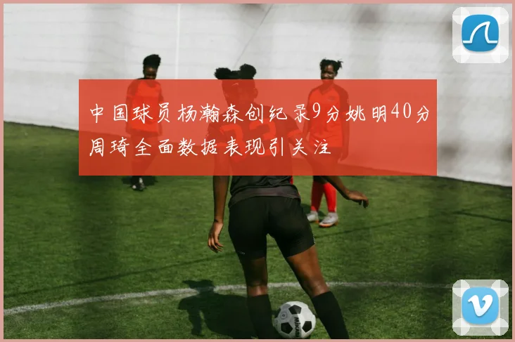 中国球员杨瀚森创纪录9分姚明40分周琦全面数据表现引关注