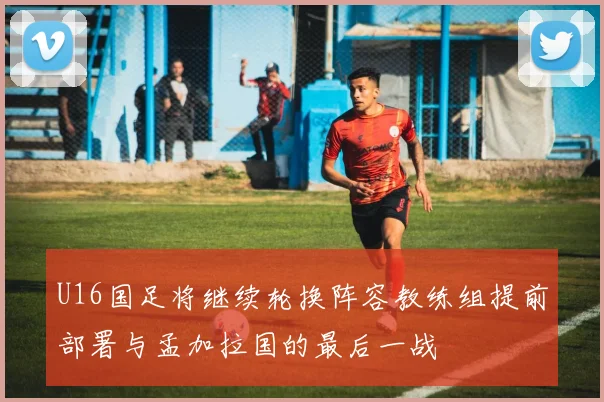 U16国足将继续轮换阵容教练组提前部署与孟加拉国的最后一战