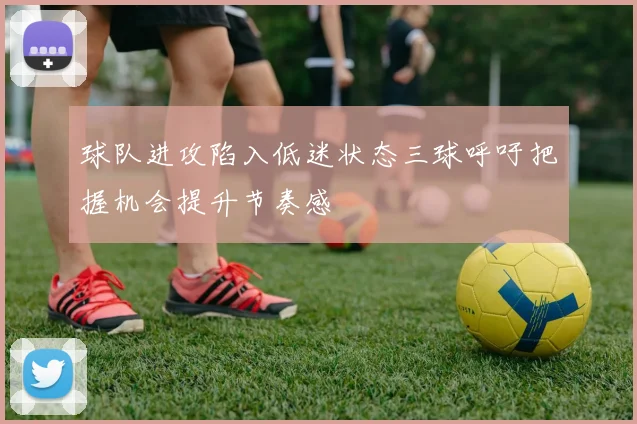 球队进攻陷入低迷状态三球呼吁把握机会提升节奏感