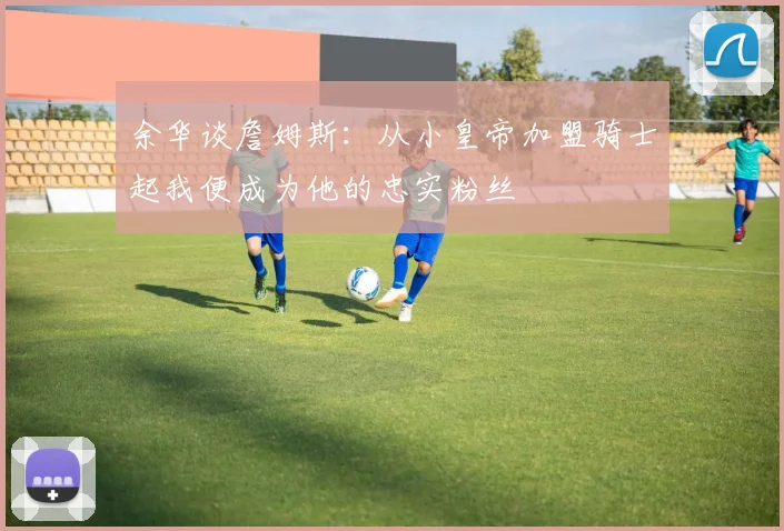 余华谈詹姆斯：从小皇帝加盟骑士起我便成为他的忠实粉丝