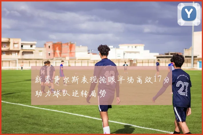 新秀费尔斯表现抢眼半场高效17分助力球队逆转局势