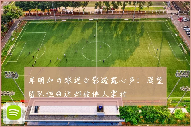 库明加与球迷合影透露心声：渴望留队但命运却被他人掌控