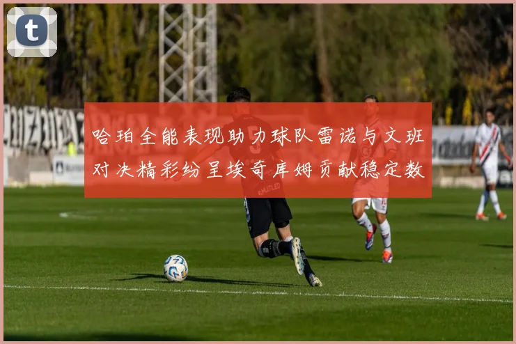 哈珀全能表现助力球队雷诺与文班对决精彩纷呈埃奇库姆贡献稳定数据