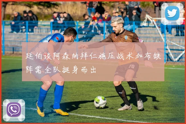 廷伯谈阿森纳拜仁施压战术加布缺阵需全队挺身而出