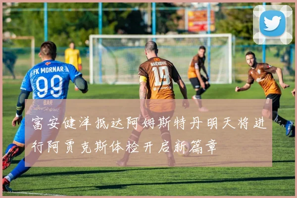 富安健洋抵达阿姆斯特丹明天将进行阿贾克斯体检开启新篇章