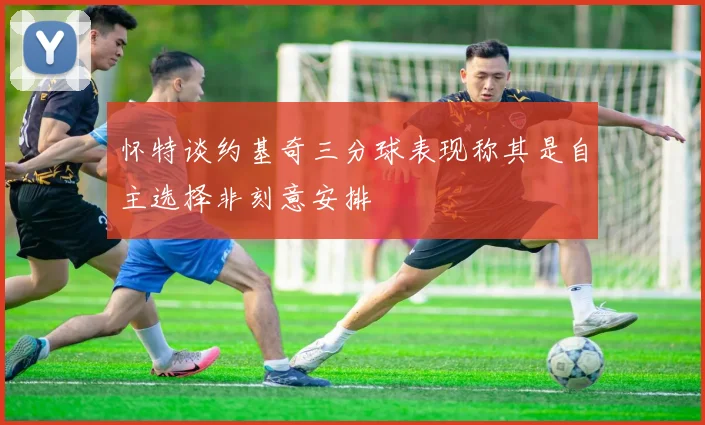 怀特谈约基奇三分球表现称其是自主选择非刻意安排