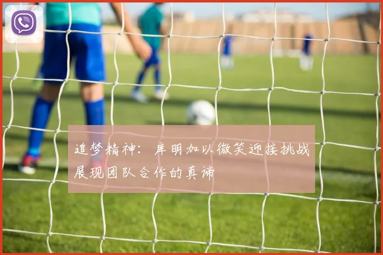 追梦精神:库明加以微笑迎接挑战展现团队合作的真谛