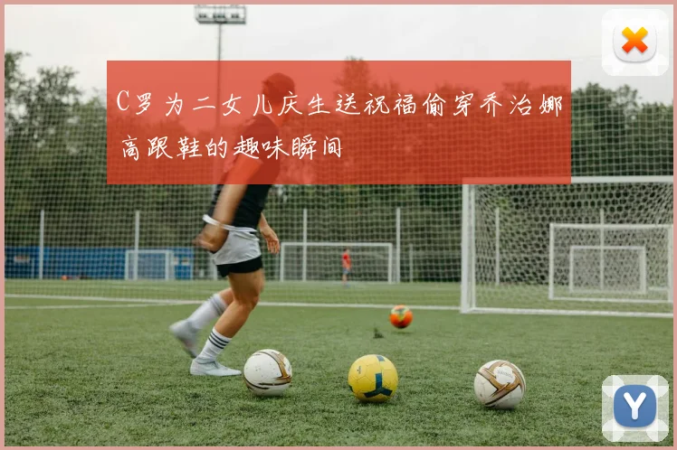 C罗为二女儿庆生送祝福偷穿乔治娜高跟鞋的趣味瞬间