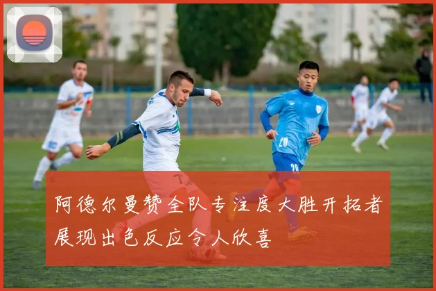 阿德尔曼赞全队专注度大胜开拓者展现出色反应令人欣喜