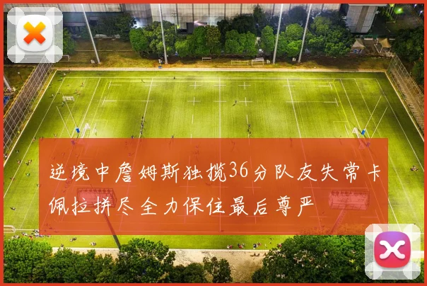 逆境中詹姆斯独揽36分队友失常卡佩拉拼尽全力保住最后尊严