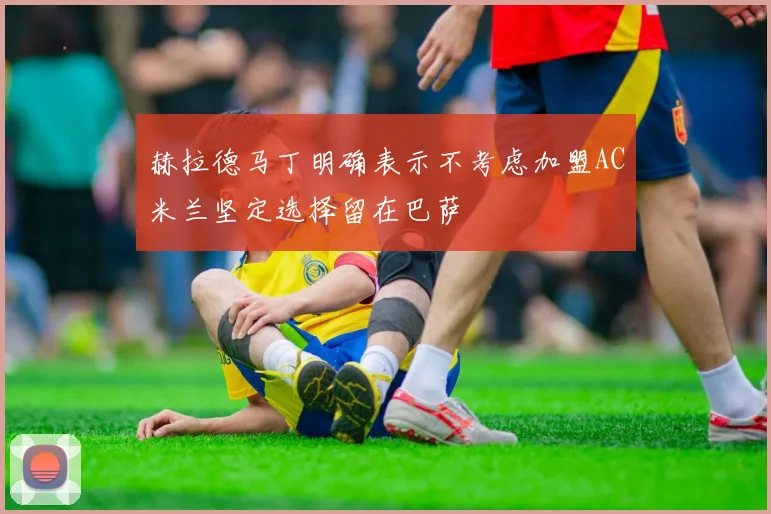 赫拉德马丁明确表示不考虑加盟AC米兰坚定选择留在巴萨