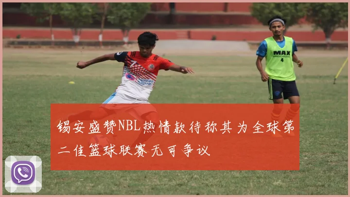 锡安盛赞NBL热情款待称其为全球第二佳篮球联赛无可争议
