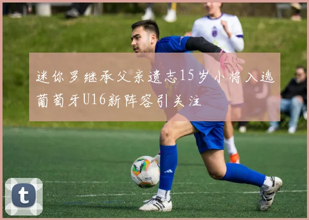 迷你罗继承父亲遗志15岁小将入选葡萄牙U16新阵容引关注