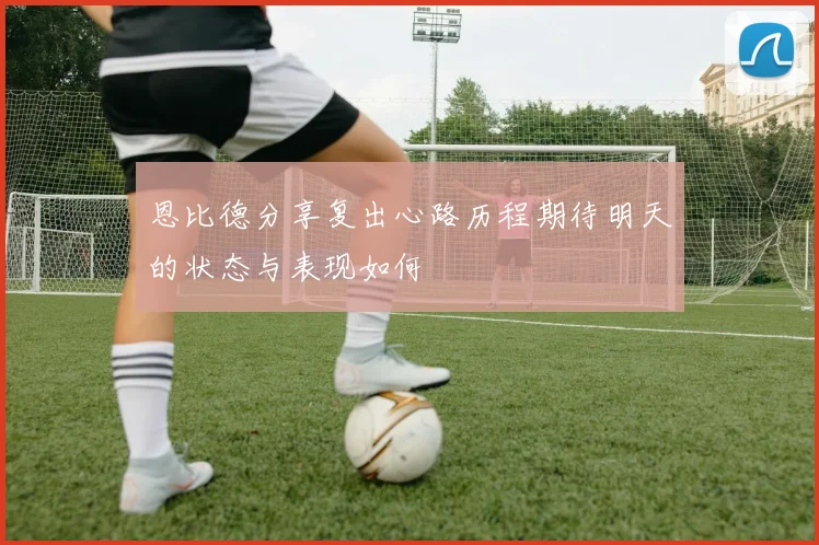 恩比德分享复出心路历程期待明天的状态与表现如何